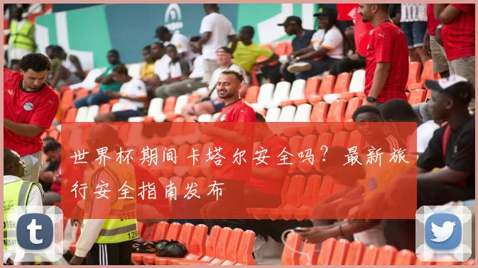 世界杯期间卡塔尔安全吗？最新旅行安全指南发布