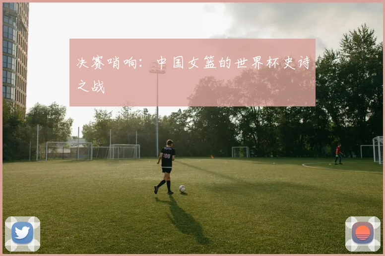 决赛哨响：中国女篮的世界杯史诗之战