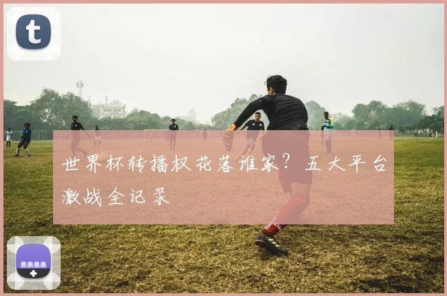 世界杯转播权花落谁家？五大平台激战全记录